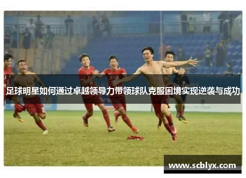 足球明星如何通过卓越领导力带领球队克服困境实现逆袭与成功